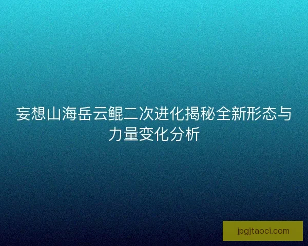 妄想山海岳云鲲二次进化揭秘全新形态与力量变化分析