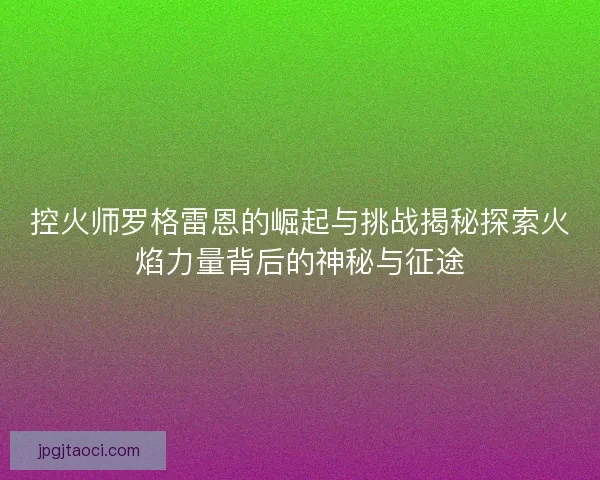 控火师罗格雷恩的崛起与挑战揭秘探索火焰力量背后的神秘与征途