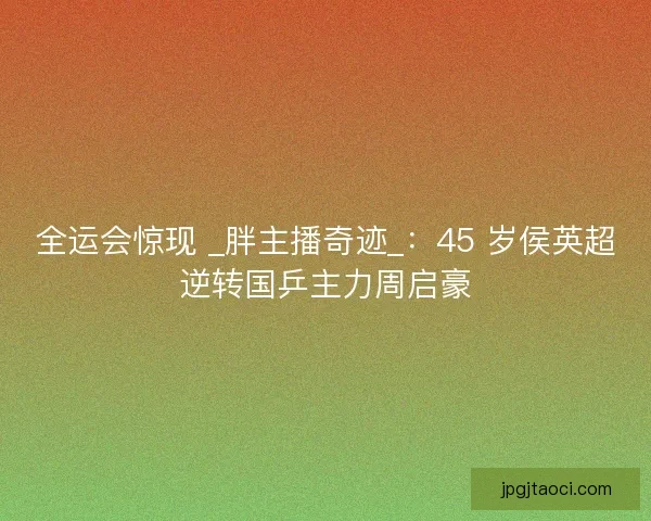 全运会惊现 _胖主播奇迹_：45 岁侯英超逆转国乒主力周启豪