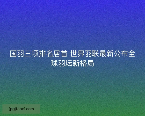 国羽三项排名居首 世界羽联最新公布全球羽坛新格局